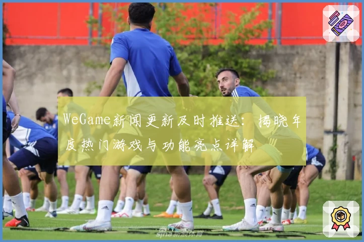 WeGame新闻更新及时推送：揭晓年度热门游戏与功能亮点详解