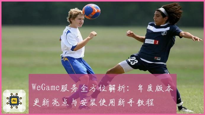WeGame服务全方位解析：年度版本更新亮点与安装使用新手教程