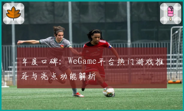 年度口碑：WeGame平台热门游戏推荐与亮点功能解析