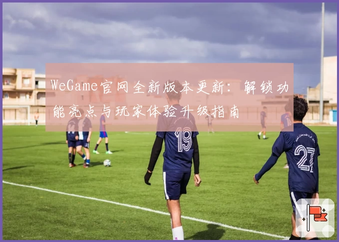 WeGame官网全新版本更新：解锁功能亮点与玩家体验升级指南
