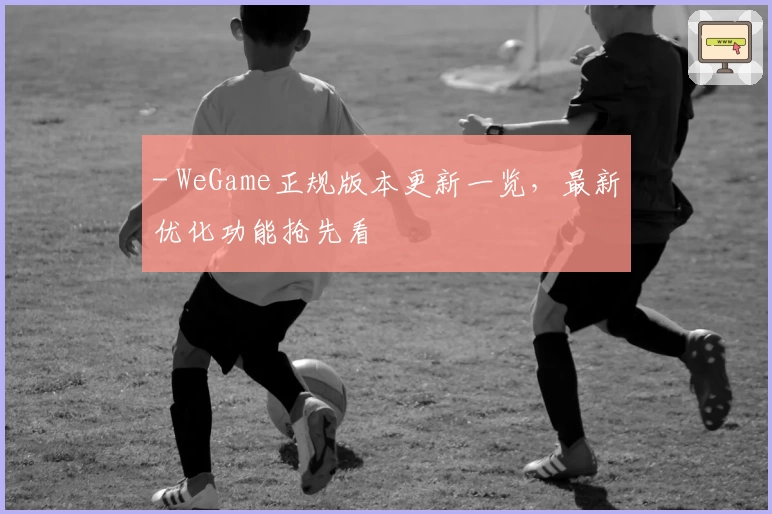 - WeGame正规版本更新一览,最新优化功能抢先看