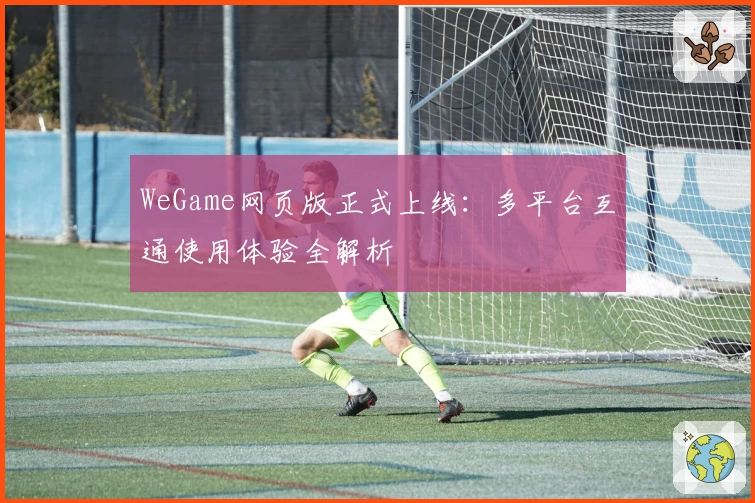 WeGame网页版正式上线：多平台互通使用体验全解析