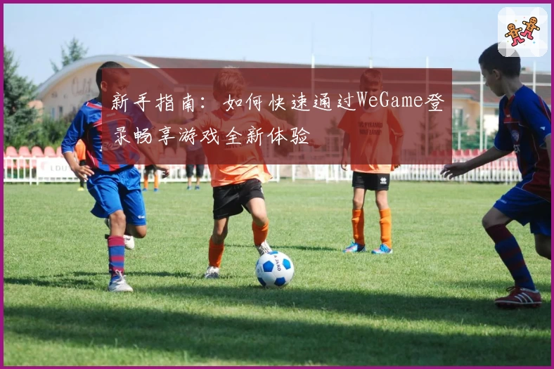 新手指南:如何快速通过WeGame登录畅享游戏全新体验