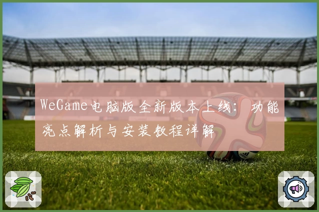 WeGame电脑版全新版本上线：功能亮点解析与安装教程详解