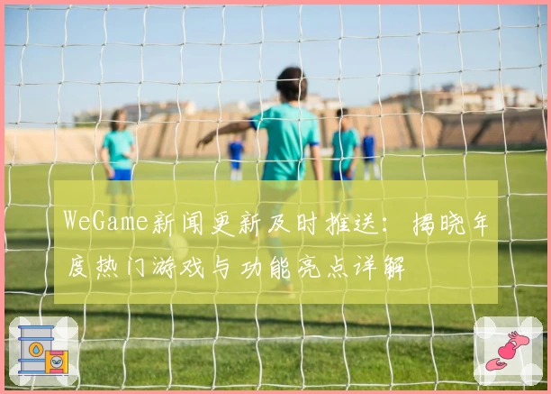 WeGame新闻更新及时推送：揭晓年度热门游戏与功能亮点详解