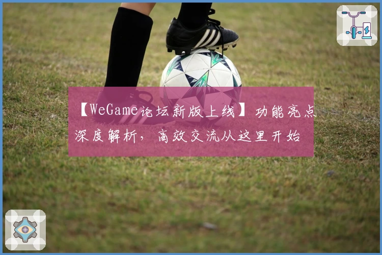【WeGame论坛新版上线】功能亮点深度解析，高效交流从这里开始