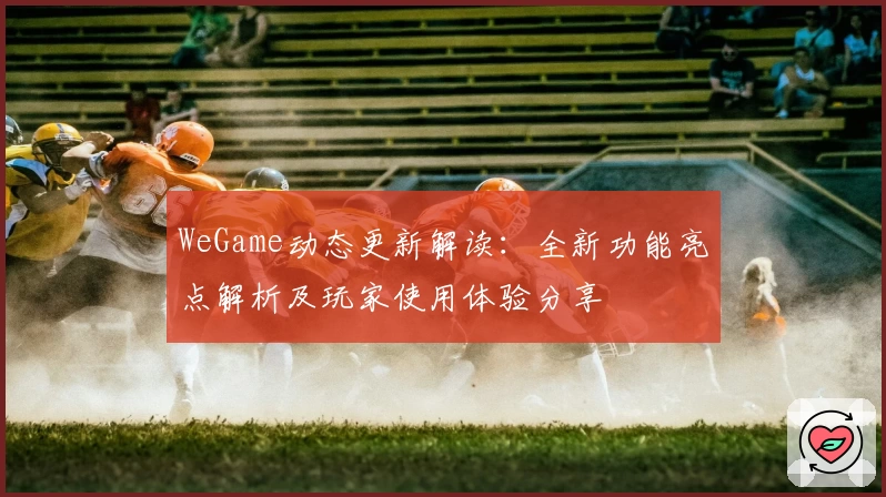 WeGame动态更新解读:全新功能亮点解析及玩家使用体验分享