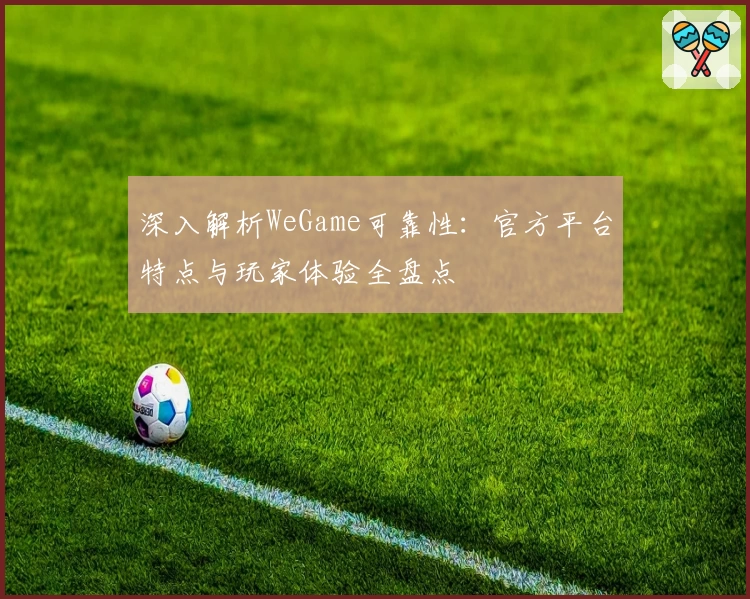 深入解析WeGame可靠性:官方平台特点与玩家体验全盘点