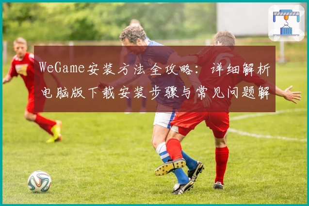 WeGame安装方法全攻略：详细解析电脑版下载安装步骤与常见问题解决方案