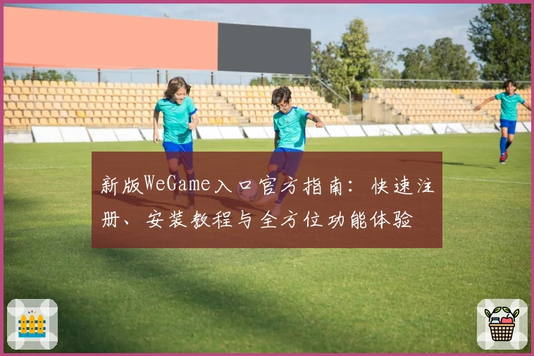 新版WeGame入口官方指南：快速注册、安装教程与全方位功能体验
