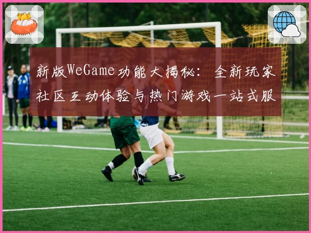 新版WeGame功能大揭秘:全新玩家社区互动体验与热门游戏一站式服务解析