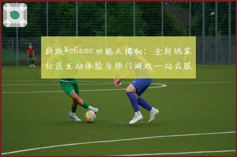 新版WeGame功能大揭秘:全新玩家社区互动体验与热门游戏一站式服务解析