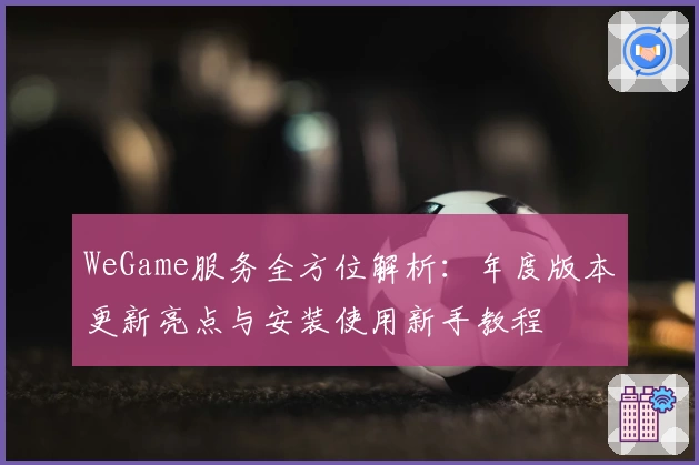 WeGame服务全方位解析：年度版本更新亮点与安装使用新手教程