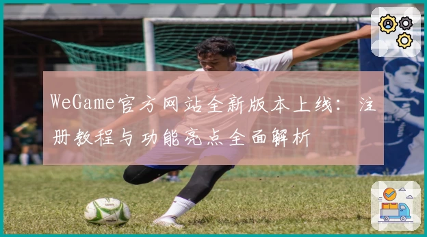 WeGame官方网站全新版本上线：注册教程与功能亮点全面解析