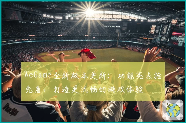 WeGame全新版本更新：功能亮点抢先看，打造更流畅的游戏体验