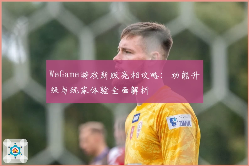 WeGame游戏新版亮相攻略：功能升级与玩家体验全面解析