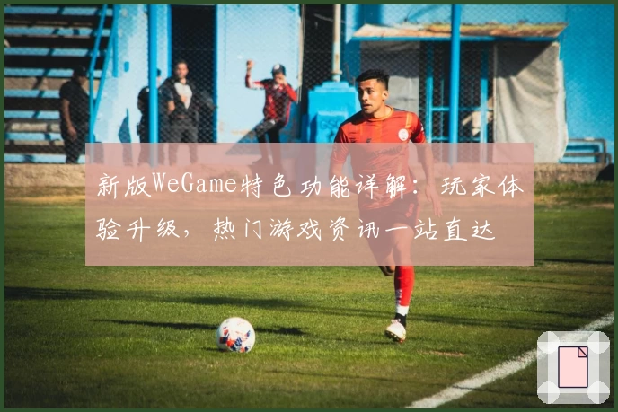 新版WeGame特色功能详解:玩家体验升级,热门游戏资讯一站直达
