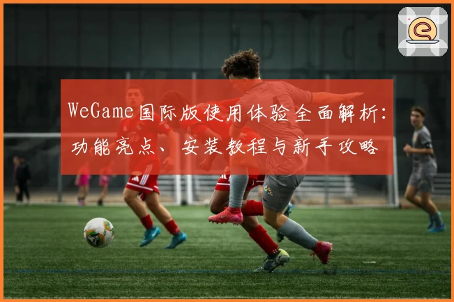 WeGame国际版使用体验全面解析：功能亮点、安装教程与新手攻略