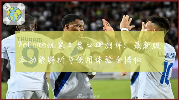 WeGame玩家年度口碑测评：最新版本功能解析与使用体验全揭秘