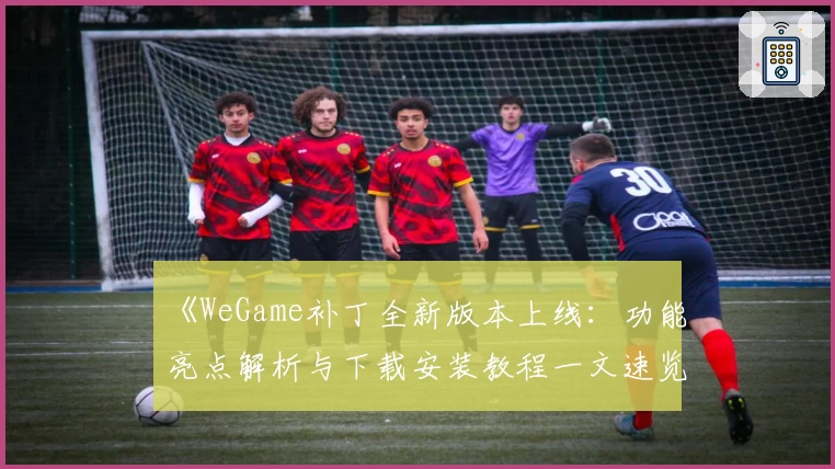 《WeGame补丁全新版本上线：功能亮点解析与下载安装教程一文速览》