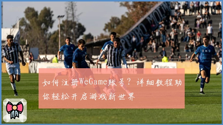 如何注册WeGame账号？详细教程助你轻松开启游戏新世界