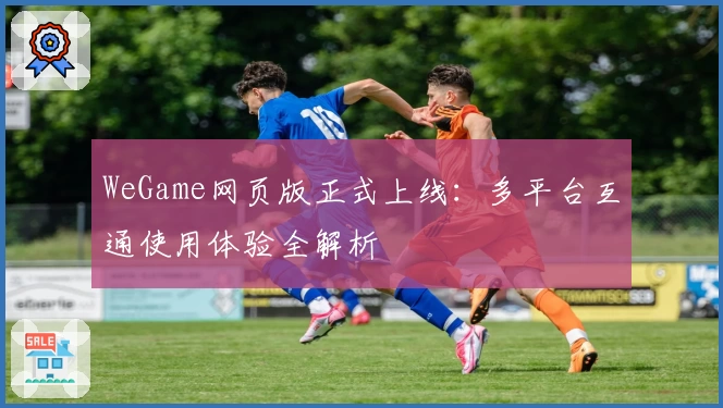 WeGame网页版正式上线：多平台互通使用体验全解析