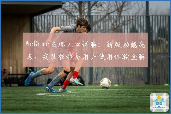 WeGame正规入口详解:新版功能亮点、安装教程与用户使用体验全解析