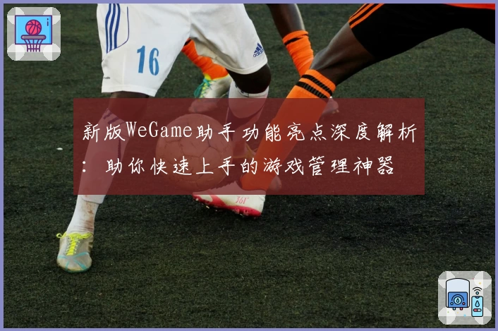 新版WeGame助手功能亮点深度解析：助你快速上手的游戏管理神器