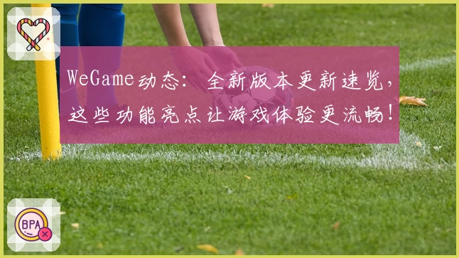 WeGame动态：全新版本更新速览，这些功能亮点让游戏体验更流畅！
